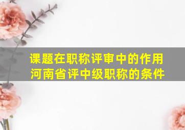 课题在职称评审中的作用 河南省评中级职称的条件